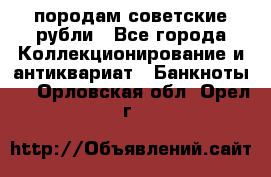 породам советские рубли - Все города Коллекционирование и антиквариат » Банкноты   . Орловская обл.,Орел г.